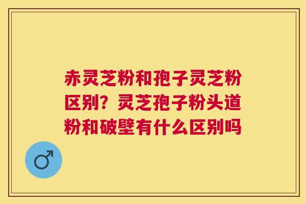赤灵芝粉和孢子灵芝粉区别?灵芝孢子粉头道粉和破壁有什么区别吗 赤灵芝粉和孢子灵芝粉区别?灵芝孢子粉头道粉和破壁有什么区别吗