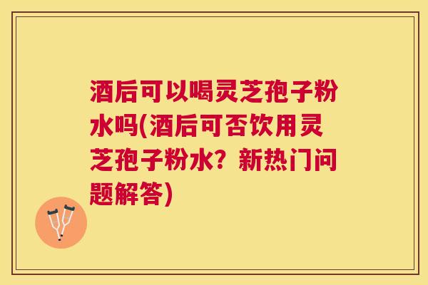 酒后可以喝灵芝孢子粉水吗(酒后可否饮用灵芝孢子粉水?新热门问题解答) 酒后可以喝灵芝孢子粉水吗(酒后可否饮用灵芝孢子粉水?新热门问题解答)