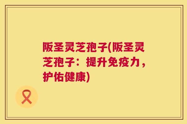 阪圣灵芝孢子(阪圣灵芝孢子:提升免疫力,护佑健康) 阪圣灵芝孢子(阪圣灵芝孢子:提升免疫力,护佑健康)
