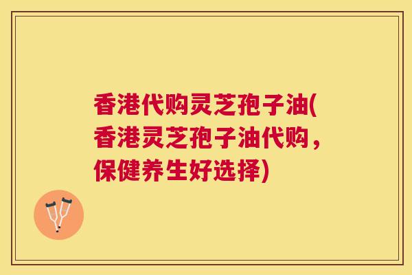 香港代购灵芝孢子油(香港灵芝孢子油代购，保健养生好选择)