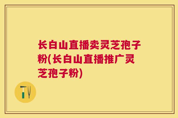 长白山直播卖灵芝孢子粉(长白山直播推广灵芝孢子粉) 长白山直播卖灵芝孢子粉(长白山直播推广灵芝孢子粉)