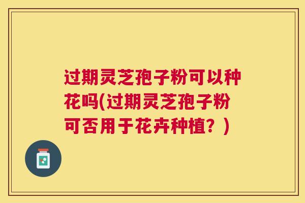 过期灵芝孢子粉可以种花吗(过期灵芝孢子粉可否用于花卉种植？)