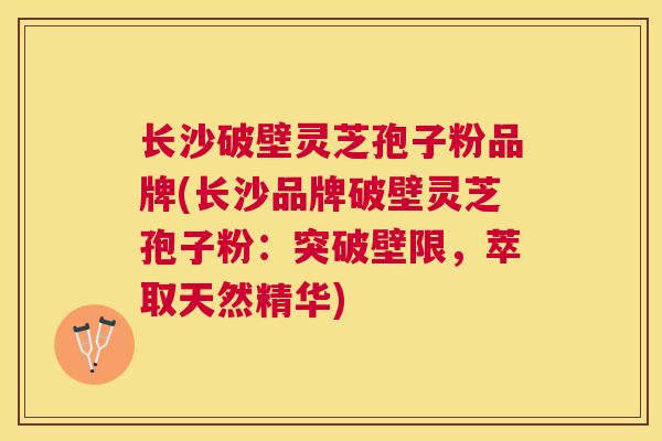 长沙破壁灵芝孢子粉品牌(长沙品牌破壁灵芝孢子粉：突破壁限，萃取天然精华)