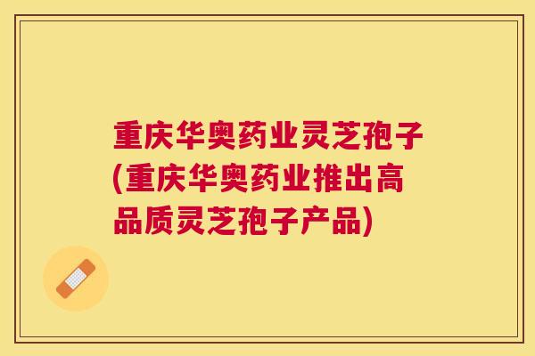 重庆华奥药业灵芝孢子(重庆华奥药业推出高品质灵芝孢子产品)