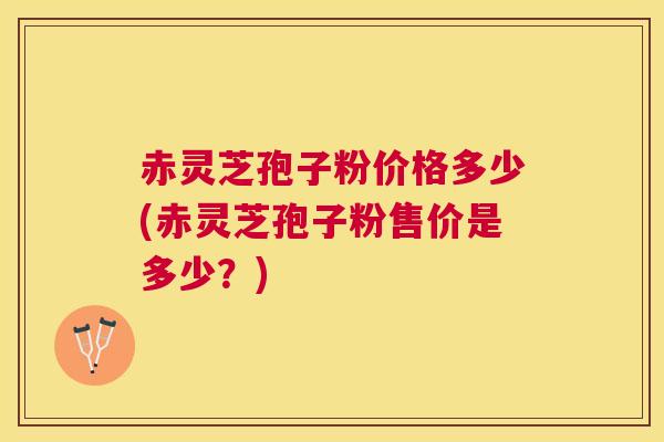 赤灵芝孢子粉价格多少(赤灵芝孢子粉售价是多少？)