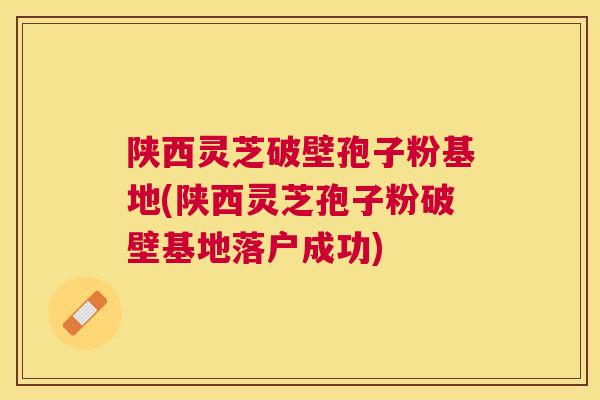 陕西灵芝破壁孢子粉基地(陕西灵芝孢子粉破壁基地落户成功) 陕西灵芝破壁孢子粉基地(陕西灵芝孢子粉破壁基地落户成功)