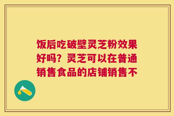 饭后吃破壁灵芝粉效果好吗?灵芝可以在普通销售食品的店铺销售不 饭后吃破壁灵芝粉效果好吗?灵芝可以在普通销售食品的店铺销售不