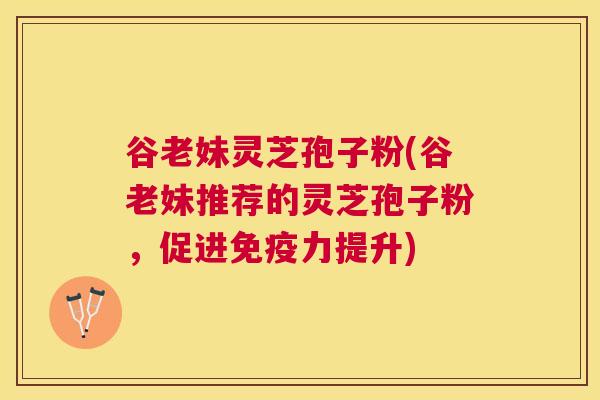 谷老妹灵芝孢子粉(谷老妹推荐的灵芝孢子粉，促进免疫力提升)