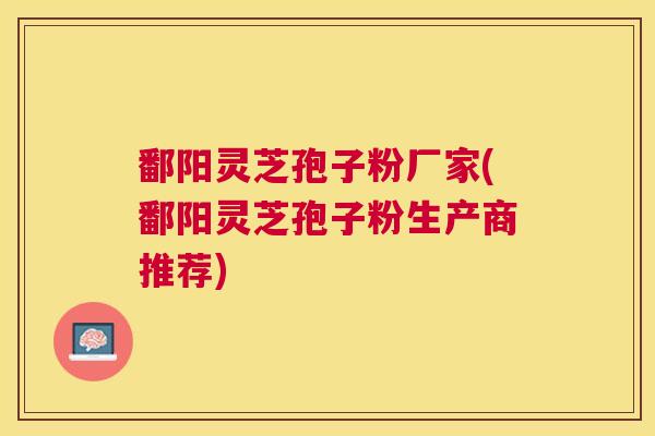 鄱阳灵芝孢子粉厂家(鄱阳灵芝孢子粉生产商推荐)