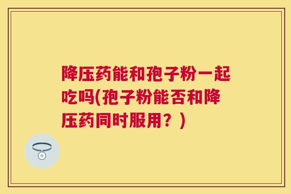 药能和孢子粉一起吃吗(孢子粉能否和药同时服用?) 药能和孢子粉一起吃吗(孢子粉能否和药同时服用?)