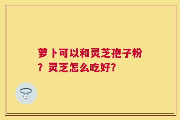 萝卜可以和灵芝孢子粉?灵芝怎么吃好? 萝卜可以和灵芝孢子粉?灵芝怎么吃好?