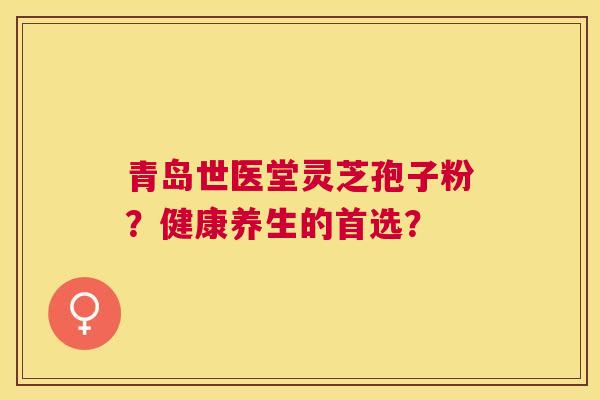 青岛世医堂灵芝孢子粉？健康养生的首选？