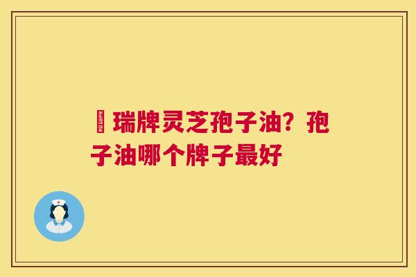 釆瑞牌灵芝孢子油?孢子油哪个牌子好 釆瑞牌灵芝孢子油?孢子油哪个牌子好