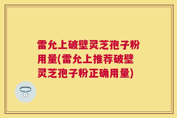 雷允上破壁灵芝孢子粉用量(雷允上推荐破壁灵芝孢子粉正确用量)