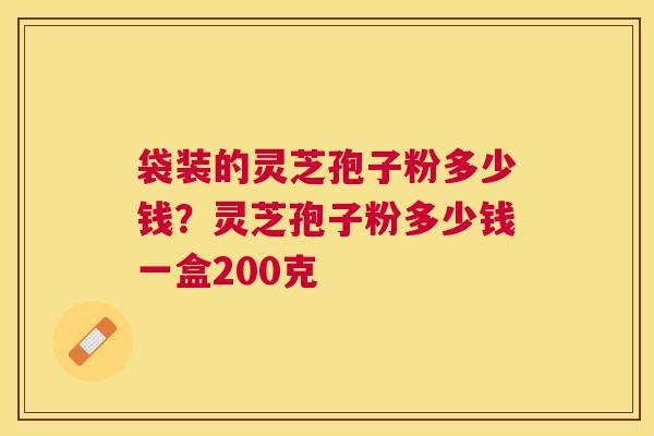 袋装的灵芝孢子粉多少钱？灵芝孢子粉多少钱一盒200克