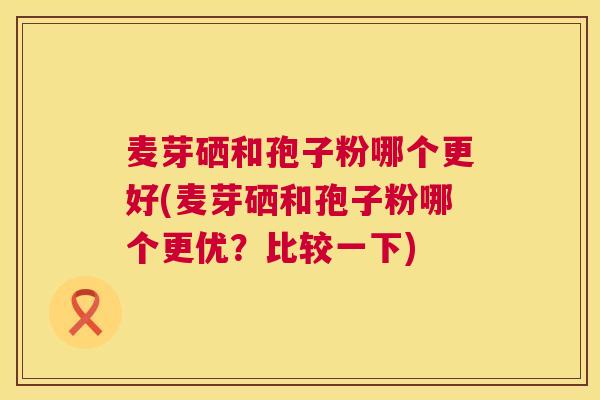 麦芽硒和孢子粉哪个更好(麦芽硒和孢子粉哪个更优?比较一下) 麦芽硒和孢子粉哪个更好(麦芽硒和孢子粉哪个更优?比较一下)