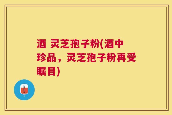 酒 灵芝孢子粉(酒中珍品,灵芝孢子粉再受瞩目) 酒 灵芝孢子粉(酒中珍品,灵芝孢子粉再受瞩目)
