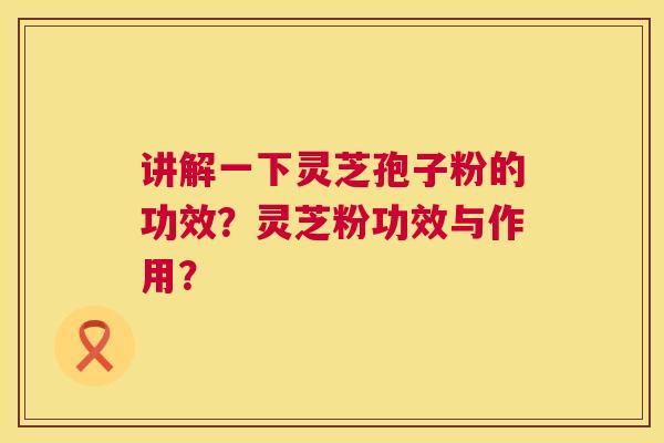 讲解一下灵芝孢子粉的功效?灵芝粉功效与作用? 讲解一下灵芝孢子粉的功效?灵芝粉功效与作用?
