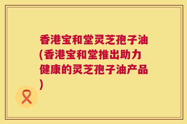 香港宝和堂灵芝孢子油(香港宝和堂推出助力健康的灵芝孢子油产品)