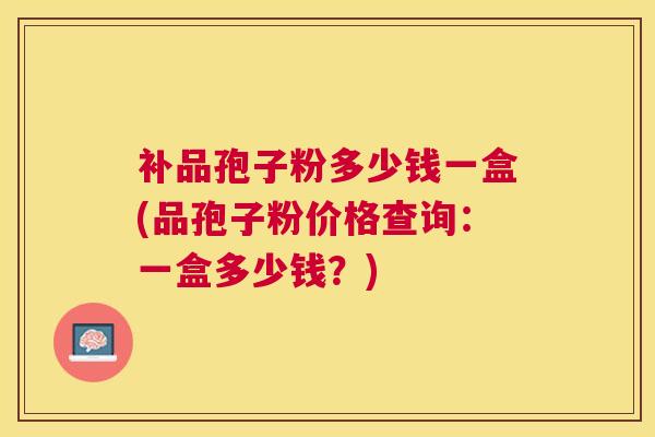 补品孢子粉多少钱一盒(品孢子粉价格查询:一盒多少钱?) 补品孢子粉多少钱一盒(品孢子粉价格查询:一盒多少钱?)