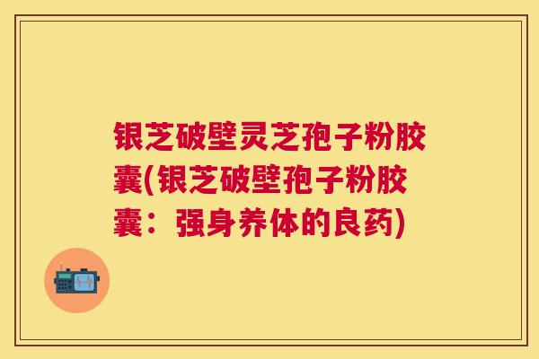银芝破壁灵芝孢子粉胶囊(银芝破壁孢子粉胶囊:强身养体的良药) 银芝破壁灵芝孢子粉胶囊(银芝破壁孢子粉胶囊:强身养体的良药)