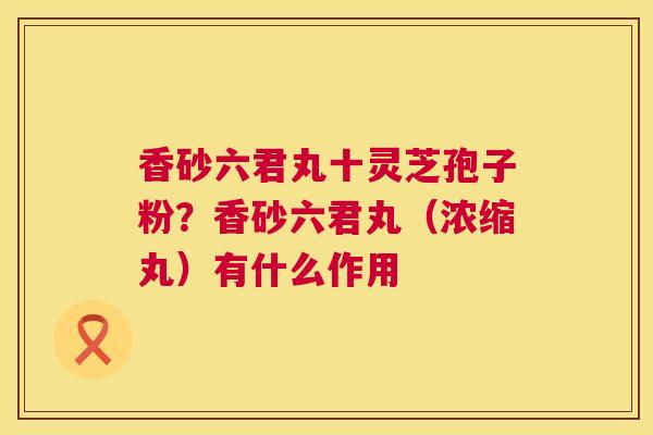 香砂六君丸十灵芝孢子粉？香砂六君丸（浓缩丸）有什么作用