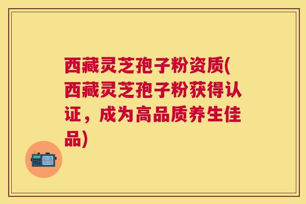 西藏灵芝孢子粉资质(西藏灵芝孢子粉获得认证,成为高品质养生佳品) 西藏灵芝孢子粉资质(西藏灵芝孢子粉获得认证,成为高品质养生佳品)