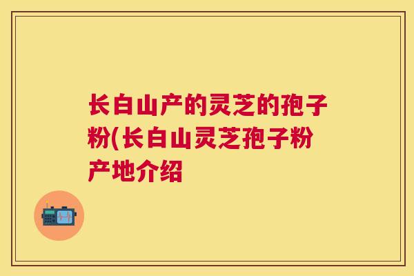 长白山产的灵芝的孢子粉(长白山灵芝孢子粉产地介绍 长白山产的灵芝的孢子粉(长白山灵芝孢子粉产地介绍