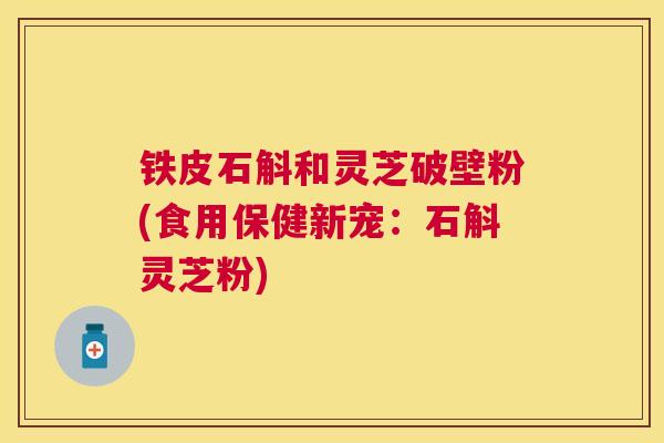 铁皮石斛和灵芝破壁粉(食用保健新宠:石斛灵芝粉) 铁皮石斛和灵芝破壁粉(食用保健新宠:石斛灵芝粉)