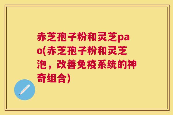 赤芝孢子粉和灵芝pao(赤芝孢子粉和灵芝泡，改善免疫系统的神奇组合)