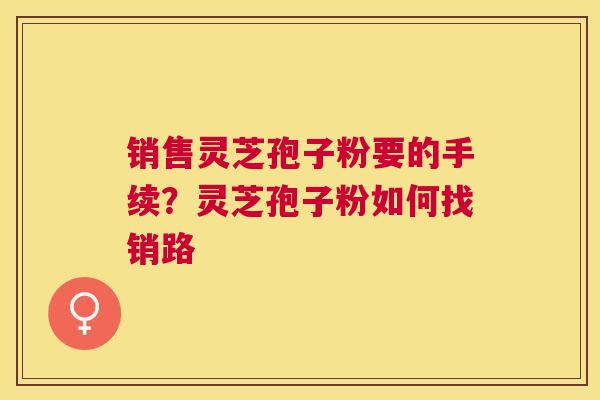 销售灵芝孢子粉要的手续？灵芝孢子粉如何找销路