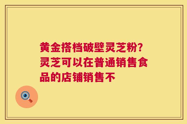 黄金搭档破壁灵芝粉？灵芝可以在普通销售食品的店铺销售不