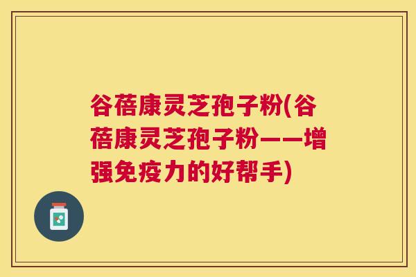 谷蓓康灵芝孢子粉(谷蓓康灵芝孢子粉——增强免疫力的好帮手) 谷蓓康灵芝孢子粉(谷蓓康灵芝孢子粉——增强免疫力的好帮手)