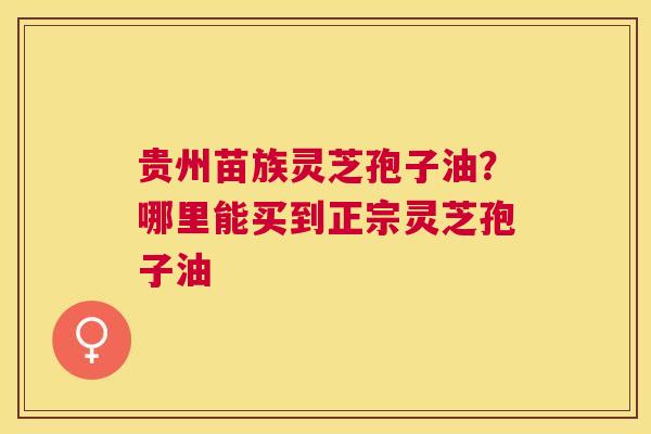 贵州苗族灵芝孢子油?哪里能买到正宗灵芝孢子油 贵州苗族灵芝孢子油?哪里能买到正宗灵芝孢子油
