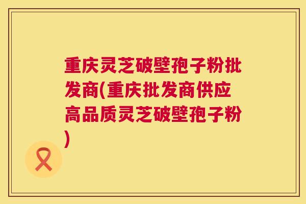 重庆灵芝破壁孢子粉批发商(重庆批发商供应高品质灵芝破壁孢子粉) 重庆灵芝破壁孢子粉批发商(重庆批发商供应高品质灵芝破壁孢子粉)