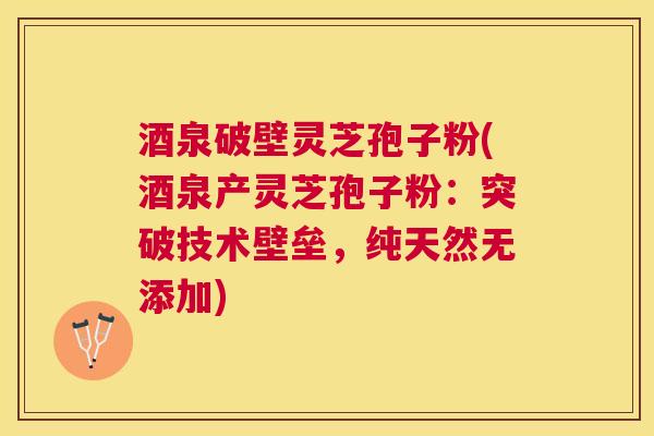 酒泉破壁灵芝孢子粉(酒泉产灵芝孢子粉：突破技术壁垒，纯天然无添加)