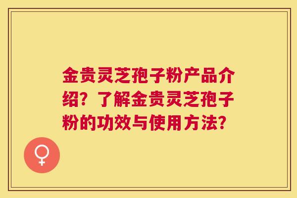金贵灵芝孢子粉产品介绍?了解金贵灵芝孢子粉的功效与使用方法? 金贵灵芝孢子粉产品介绍?了解金贵灵芝孢子粉的功效与使用方法?