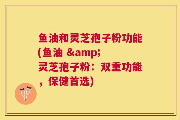 鱼油和灵芝孢子粉功能(鱼油 & 灵芝孢子粉：双重功能，保健首选)
