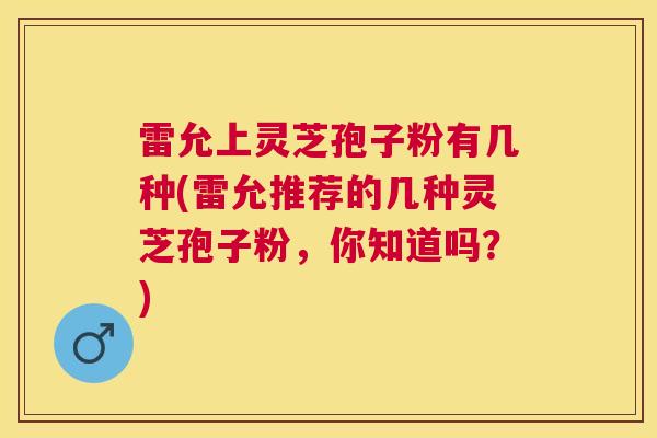 雷允上灵芝孢子粉有几种(雷允推荐的几种灵芝孢子粉，你知道吗？)