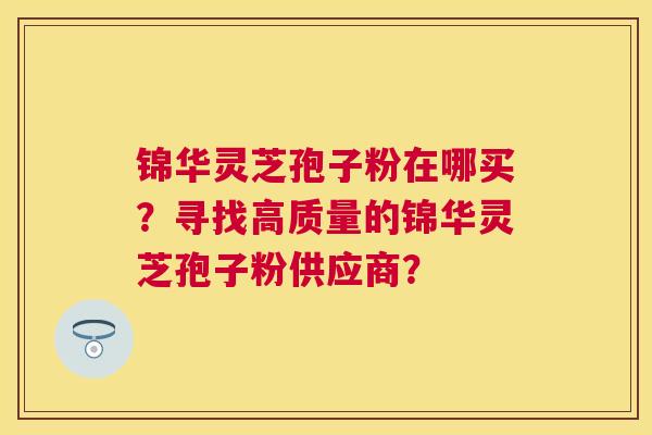 锦华灵芝孢子粉在哪买?寻找高质量的锦华灵芝孢子粉供应商? 锦华灵芝孢子粉在哪买?寻找高质量的锦华灵芝孢子粉供应商?