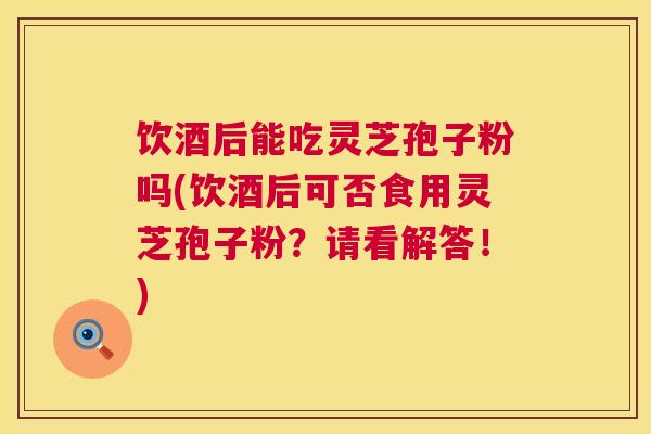 饮酒后能吃灵芝孢子粉吗(饮酒后可否食用灵芝孢子粉？请看解答！)