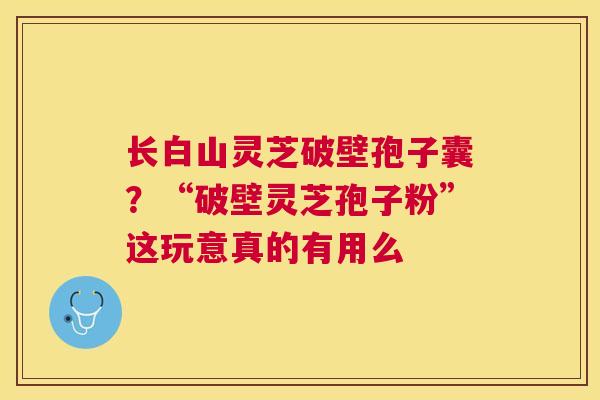 长白山灵芝破壁孢子囊?“破壁灵芝孢子粉”这玩意真的有用么 长白山灵芝破壁孢子囊?“破壁灵芝孢子粉”这玩意真的有用么