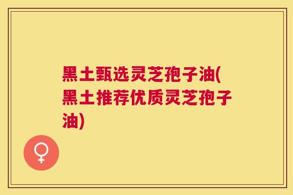 黑土甄选灵芝孢子油(黑土推荐优质灵芝孢子油)