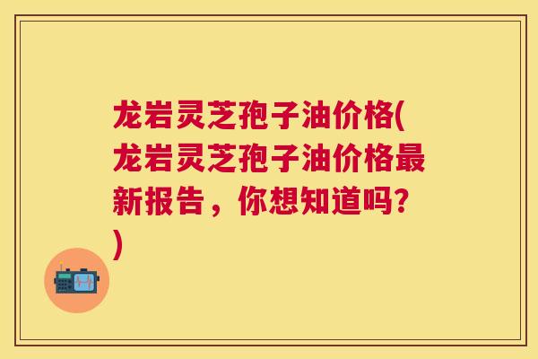 龙岩灵芝孢子油价格(龙岩灵芝孢子油价格新报告,你想知道吗?) 龙岩灵芝孢子油价格(龙岩灵芝孢子油价格新报告,你想知道吗?)