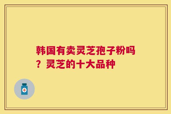 韩国有卖灵芝孢子粉吗?灵芝的十大品种 韩国有卖灵芝孢子粉吗?灵芝的十大品种