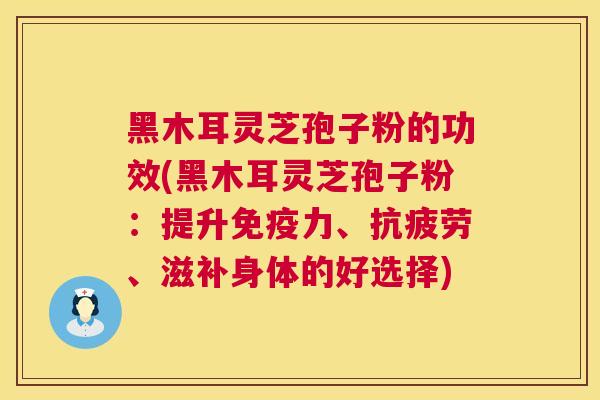 黑木耳灵芝孢子粉的功效(黑木耳灵芝孢子粉:提升免疫力、、滋补身体的好选择) 黑木耳灵芝孢子粉的功效(黑木耳灵芝孢子粉:提升免疫力、、滋补身体的好选择)
