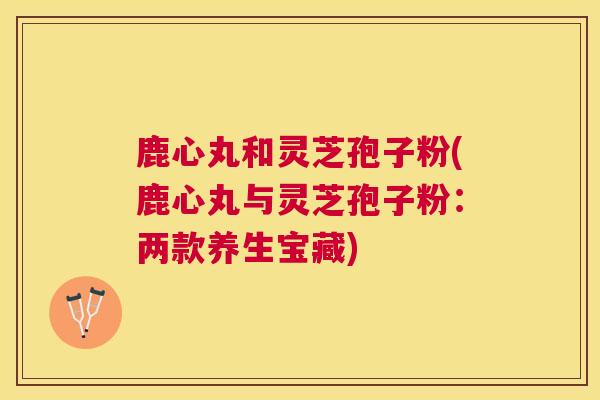 鹿心丸和灵芝孢子粉(鹿心丸与灵芝孢子粉:两款养生宝藏) 鹿心丸和灵芝孢子粉(鹿心丸与灵芝孢子粉:两款养生宝藏)