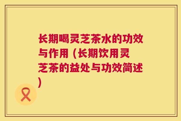 长期喝灵芝茶水的功效与作用 (长期饮用灵芝茶的益处与功效简述) 长期喝灵芝茶水的功效与作用 (长期饮用灵芝茶的益处与功效简述)