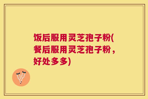 饭后服用灵芝孢子粉(餐后服用灵芝孢子粉，好处多多)