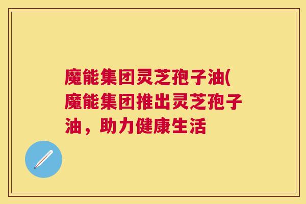魔能集团灵芝孢子油(魔能集团推出灵芝孢子油,助力健康生活 魔能集团灵芝孢子油(魔能集团推出灵芝孢子油,助力健康生活